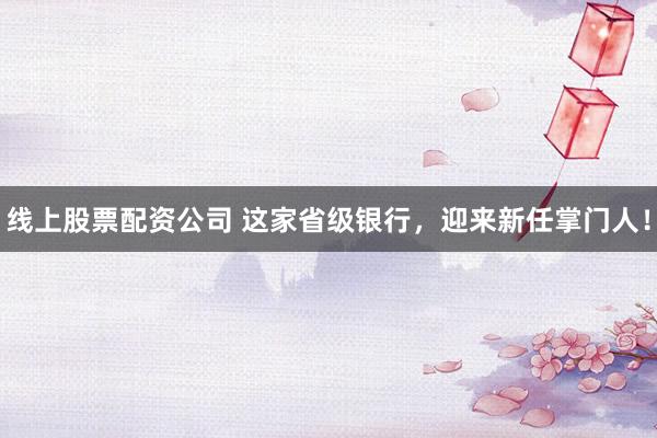 线上股票配资公司 这家省级银行，迎来新任掌门人！
