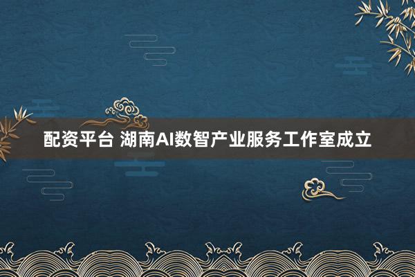 配资平台 湖南AI数智产业服务工作室成立