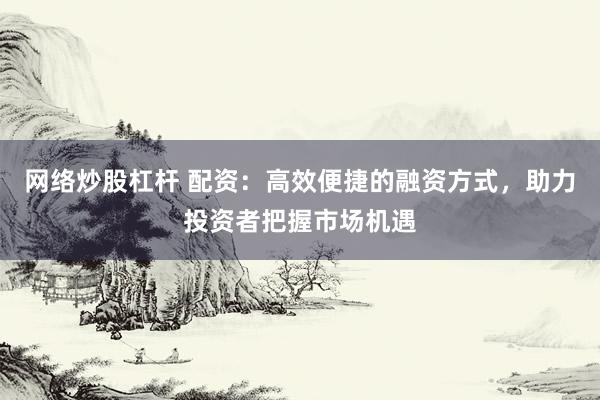 网络炒股杠杆 配资：高效便捷的融资方式，助力投资者把握市场机遇