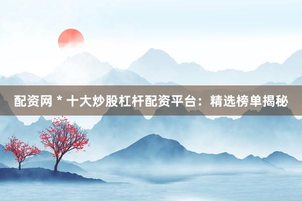配资网 * 十大炒股杠杆配资平台：精选榜单揭秘