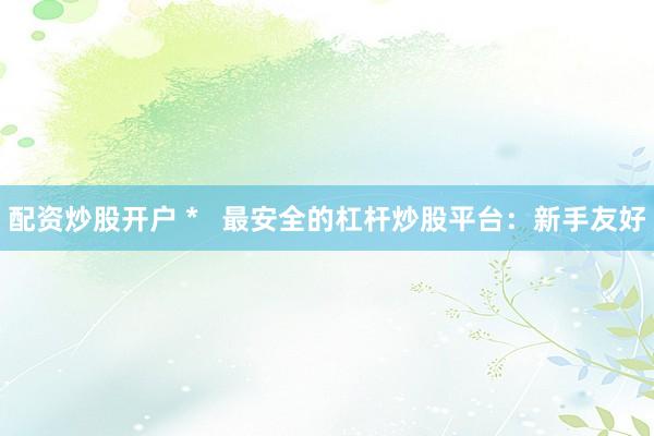 配资炒股开户 *   最安全的杠杆炒股平台：新手友好