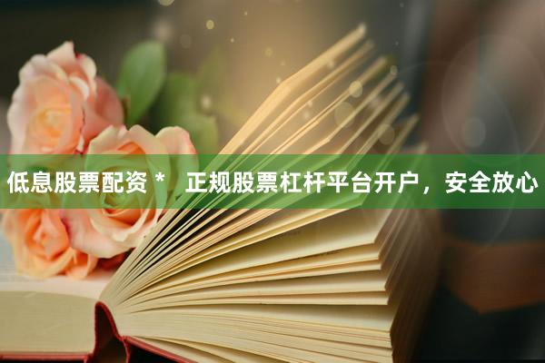低息股票配资 *   正规股票杠杆平台开户，安全放心