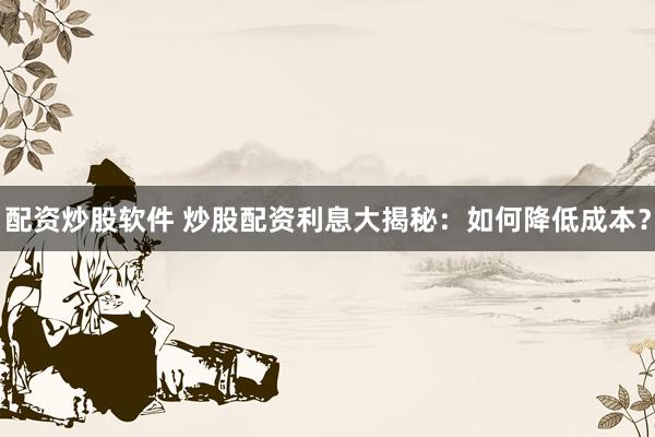 配资炒股软件 炒股配资利息大揭秘：如何降低成本？