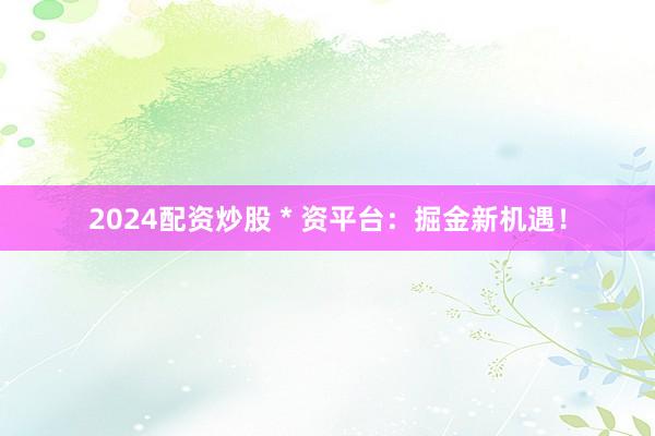 2024配资炒股 * 资平台：掘金新机遇！