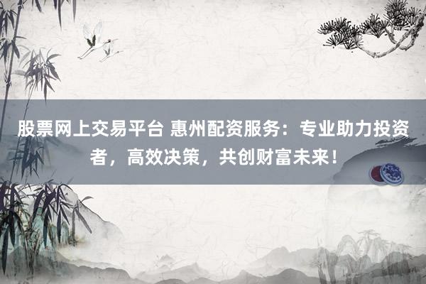 股票网上交易平台 惠州配资服务：专业助力投资者，高效决策，共创财富未来！