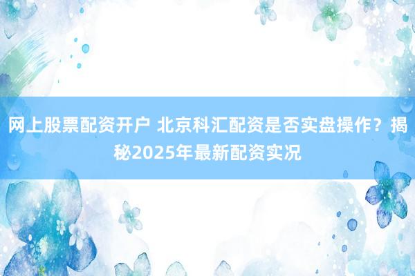 网上股票配资开户 北京科汇配资是否实盘操作？揭秘2025年最新配资实况