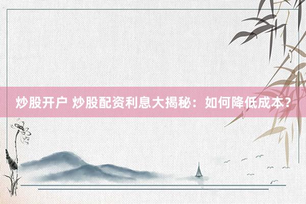 炒股开户 炒股配资利息大揭秘：如何降低成本？