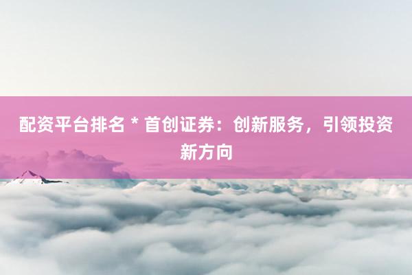 配资平台排名 * 首创证券：创新服务，引领投资新方向