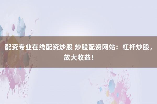 配资专业在线配资炒股 炒股配资网站：杠杆炒股，放大收益！