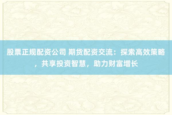 股票正规配资公司 期货配资交流：探索高效策略，共享投资智慧，助力财富增长
