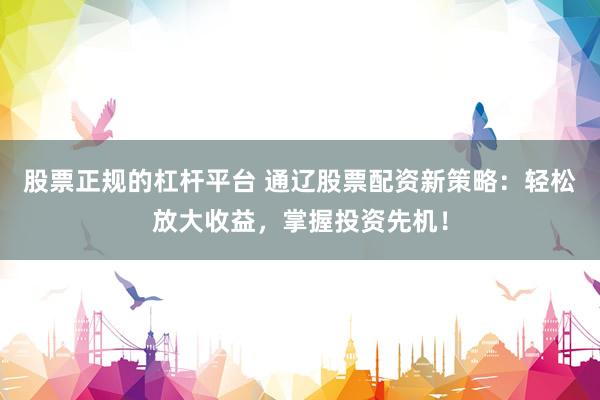 股票正规的杠杆平台 通辽股票配资新策略：轻松放大收益，掌握投资先机！