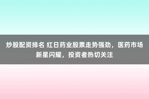 炒股配资排名 红日药业股票走势强劲，医药市场新星闪耀，投资者热切关注