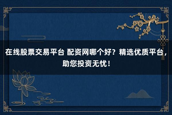在线股票交易平台 配资网哪个好？精选优质平台，助您投资无忧！