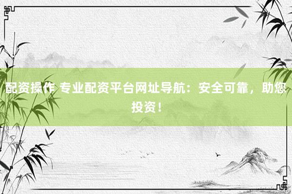 配资操作 专业配资平台网址导航：安全可靠，助您投资！