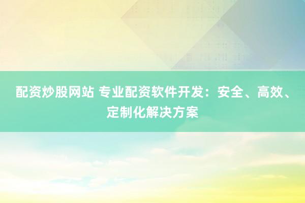 配资炒股网站 专业配资软件开发：安全、高效、定制化解决方案