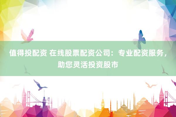 值得投配资 在线股票配资公司：专业配资服务，助您灵活投资股市