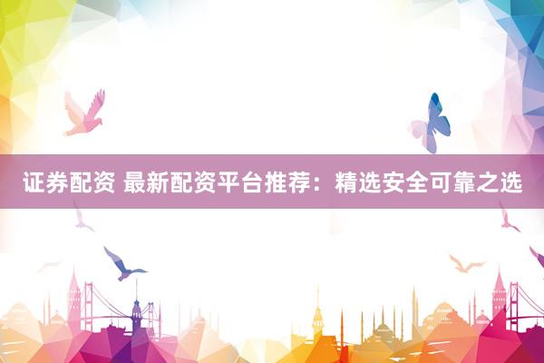 证券配资 最新配资平台推荐：精选安全可靠之选