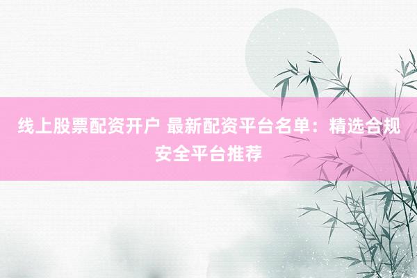 线上股票配资开户 最新配资平台名单：精选合规安全平台推荐