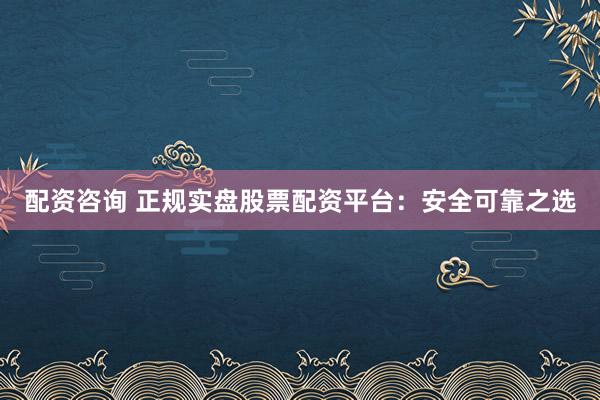 配资咨询 正规实盘股票配资平台：安全可靠之选