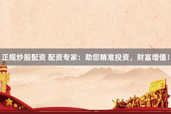 正规炒股配资 配资专家：助您精准投资，财富增值！