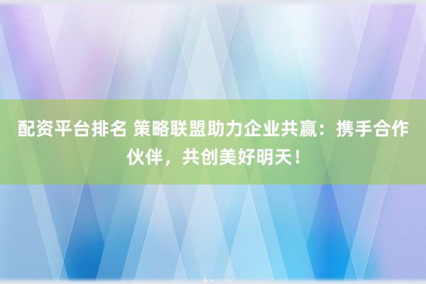 配资平台排名 策略联盟助力企业共赢：携手合作伙伴，共创美好明天！