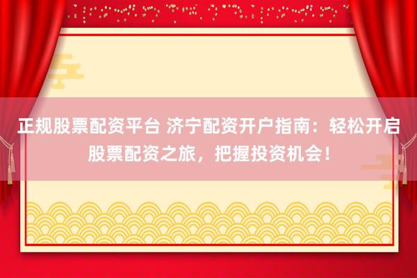 正规股票配资平台 济宁配资开户指南：轻松开启股票配资之旅，把握投资机会！