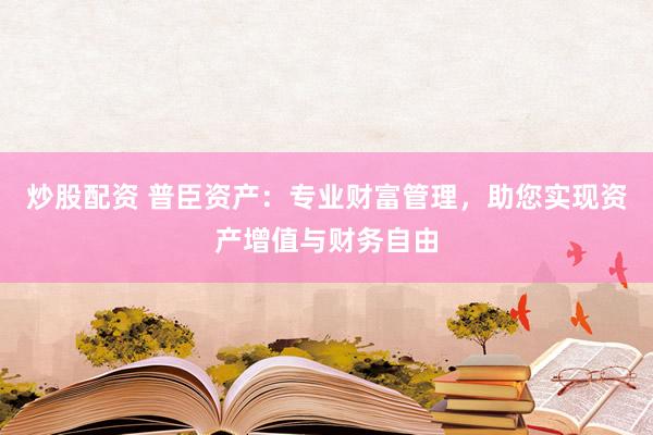 炒股配资 普臣资产：专业财富管理，助您实现资产增值与财务自由