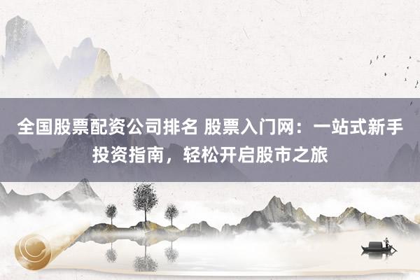 全国股票配资公司排名 股票入门网：一站式新手投资指南，轻松开启股市之旅