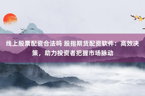 线上股票配资合法吗 股指期货配资软件：高效决策，助力投资者把握市场脉动