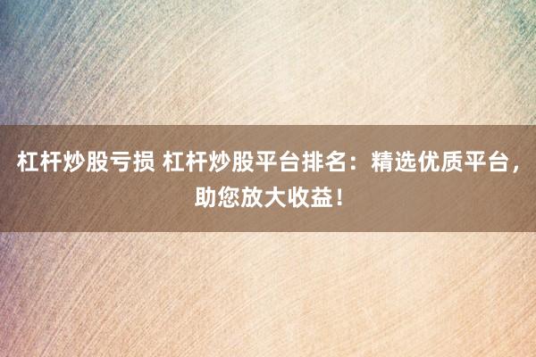 杠杆炒股亏损 杠杆炒股平台排名：精选优质平台，助您放大收益！