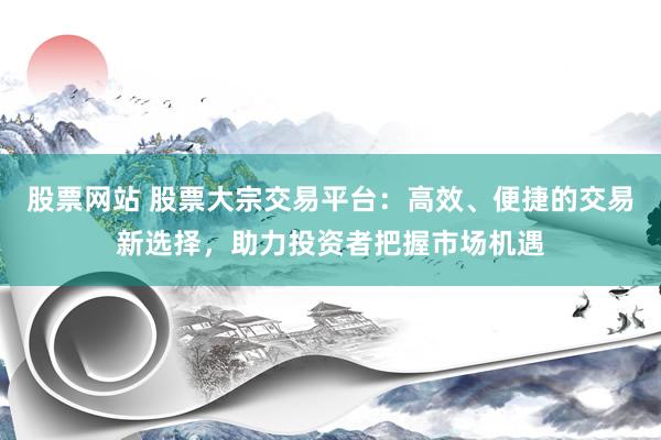 股票网站 股票大宗交易平台：高效、便捷的交易新选择，助力投资者把握市场机遇
