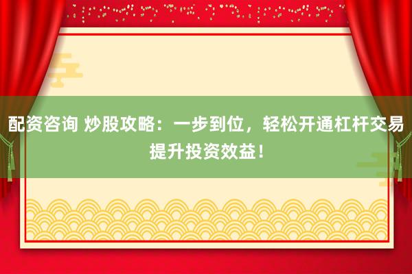 配资咨询 炒股攻略：一步到位，轻松开通杠杆交易提升投资效益！