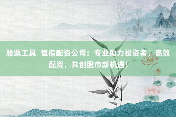 股票工具  恒指配资公司：专业助力投资者，高效配资，共创股市新机遇！