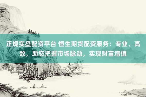 正规实盘配资平台 恒生期货配资服务：专业、高效，助您把握市场脉动，实现财富增值
