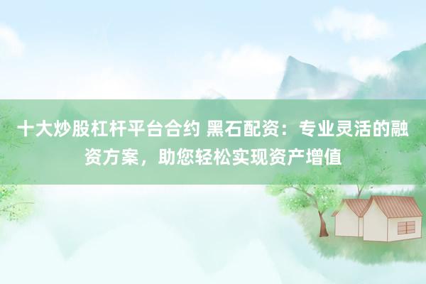 十大炒股杠杆平台合约 黑石配资：专业灵活的融资方案，助您轻松实现资产增值