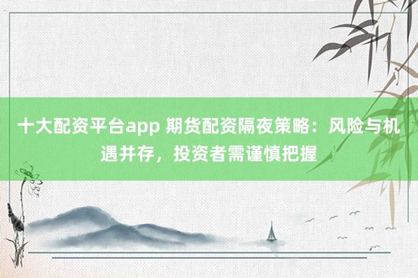 十大配资平台app 期货配资隔夜策略：风险与机遇并存，投资者需谨慎把握
