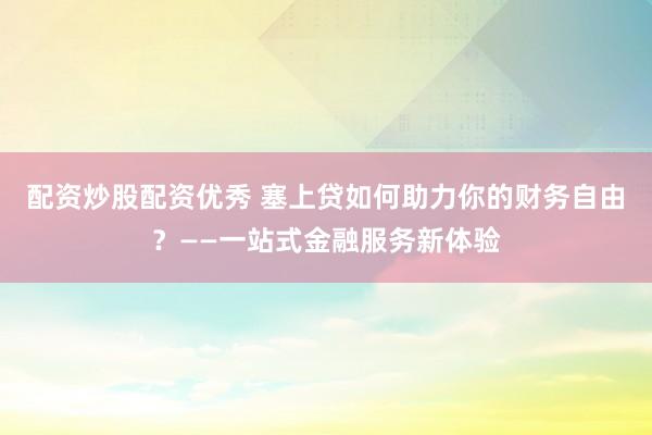 配资炒股配资优秀 塞上贷如何助力你的财务自由？——一站式金融服务新体验