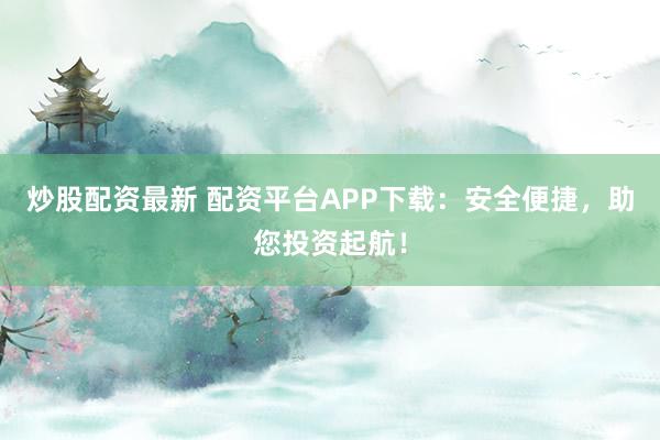 炒股配资最新 配资平台APP下载：安全便捷，助您投资起航！