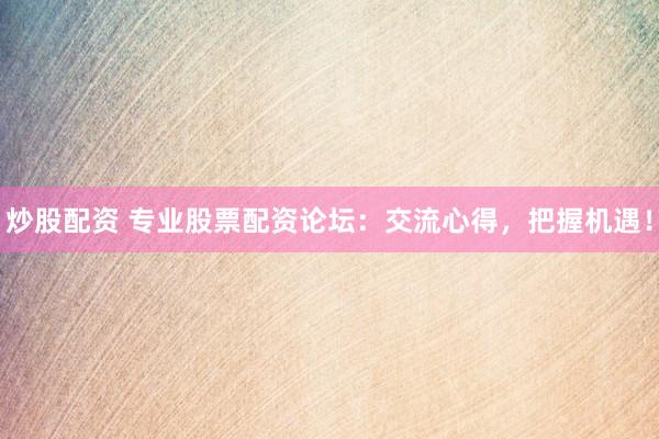 炒股配资 专业股票配资论坛：交流心得，把握机遇！
