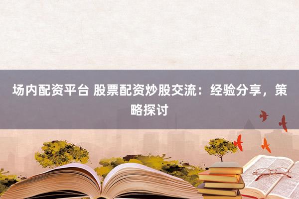 场内配资平台 股票配资炒股交流：经验分享，策略探讨