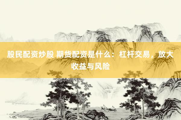 股民配资炒股 期货配资是什么：杠杆交易，放大收益与风险