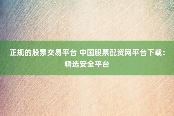 正规的股票交易平台 中国股票配资网平台下载：精选安全平台
