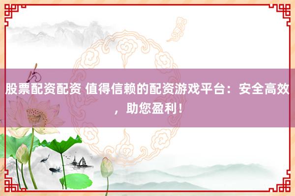 股票配资配资 值得信赖的配资游戏平台：安全高效，助您盈利！