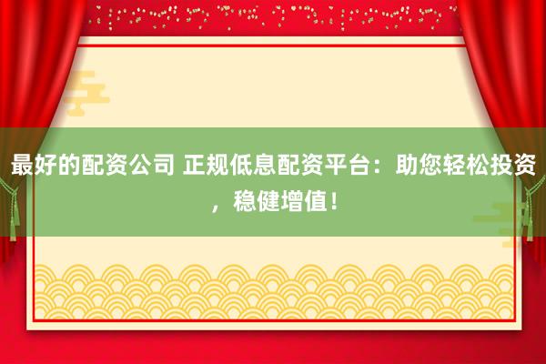 最好的配资公司 正规低息配资平台：助您轻松投资，稳健增值！