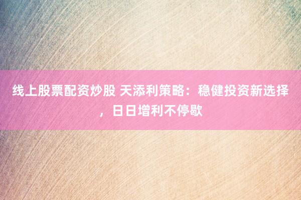 线上股票配资炒股 天添利策略：稳健投资新选择，日日增利不停歇