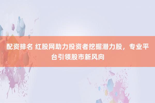 配资排名 红股网助力投资者挖掘潜力股，专业平台引领股市新风向