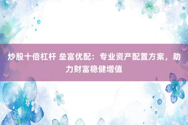 炒股十倍杠杆 垒富优配：专业资产配置方案，助力财富稳健增值