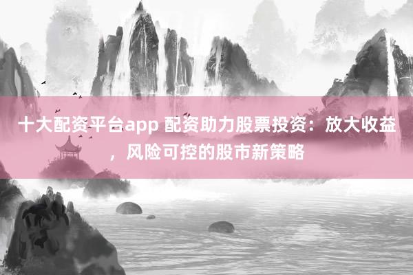 十大配资平台app 配资助力股票投资：放大收益，风险可控的股市新策略