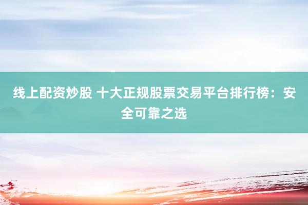 线上配资炒股 十大正规股票交易平台排行榜：安全可靠之选
