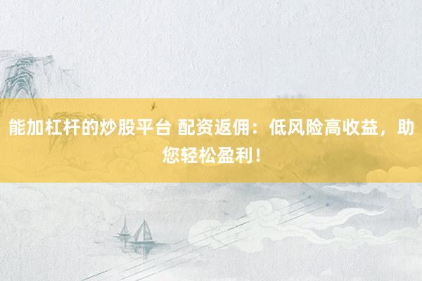 能加杠杆的炒股平台 配资返佣：低风险高收益，助您轻松盈利！